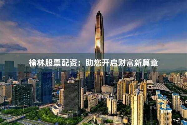 榆林股票配资：助您开启财富新篇章