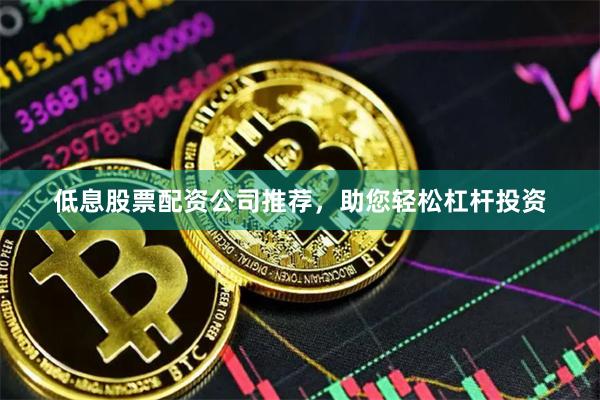 低息股票配资公司推荐，助您轻松杠杆投资