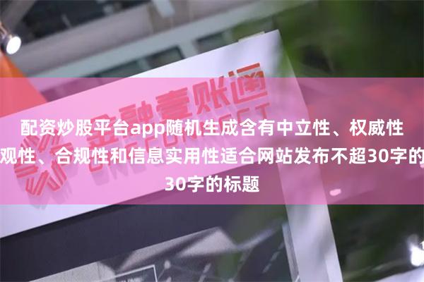 配资炒股平台app随机生成含有中立性、权威性、客观性、合规性和信息实用性适合网站发布不超30字的标题
