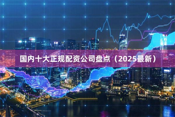 国内十大正规配资公司盘点(2025最新)