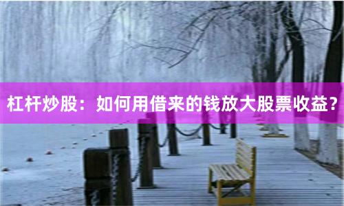 杠杆炒股：如何用借来的钱放大股票收益？