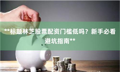 **标题林芝股票配资门槛低吗?新手必看避坑指南**